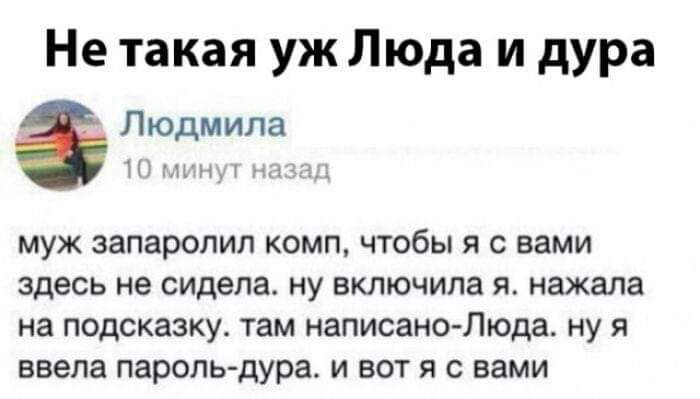 Не такая уж Люда и дура

Людмила
10 минут назад

муж запаролил комп, чтобы я с вами здесь не сидела. ну включила я. нажала на подсказку. там написано - Люда. ну я ввела пароль - дура. и вот я с вами