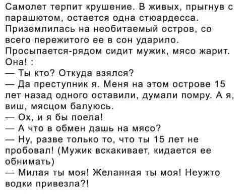 Самолет терпит крушение. В живых, прыгнув с парашютом, остается одна стюардесса.
Приземлилась на необитаемый остров, со всего Perеграла её в сон ударило.
Просыпается рядом сидит мужик, мясо жарит.
Она! :
— Ты кто? Откуда взялся?
— Да преступник я. Меня на этом острове 15 лет назад одного оставили, думали помру. А я, вишь, мясцом балуюсь.
— Ох, и я бы поела!
— А что в обмен дашь на мясо?
— Ну, разве только то, что 15 лет не пробовала! (Мужик вскакивает, кидается ее обнимать)
— Миленькая ты моя! Желанная ты моя! Нужко водки привезла?!