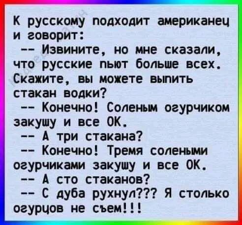 К русскому подходит американець и говорит:
-- Извините, но мне сказали, что русские пьют больше всех. Скажите, вы можете выпить стакан водки?
-- Конечно! Солёным огурчиком закушу и все OK.
-- А три стакана?
-- Конечно! Тремя солеными огурцами закушу и все OK.
-- А что стаканов?
-- С дуба рухнул??? Я столько огурцов не съем!!!