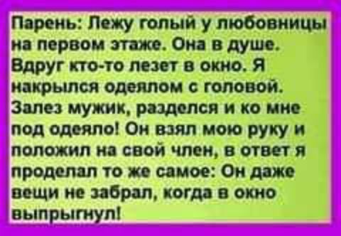 Парень: Лежу голый у любовницы на первом этаже. Она в душе. Вдруг кто-то лезет в окно. Я накрылся одеялом с головой. Залез мужик, разделся и ко мне под одеяло! Он взял мою руку и положил на свой член, в ответ я проделал то же самое: Он даже вещи не забрал, когда в окно выпрыгнул!