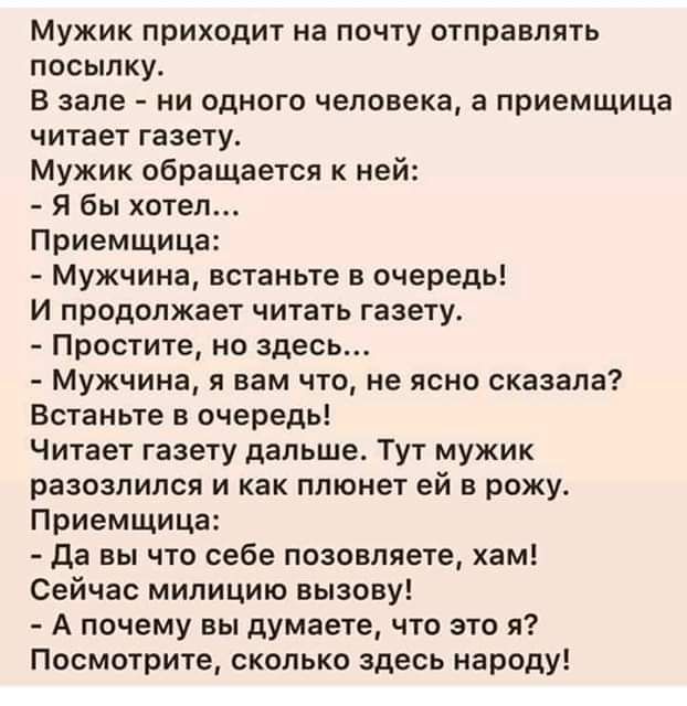 Мужик приходит на почту отправлять посылку.
В зале - ни одного человека, а приемщица читает газету.
Мужик обращается к ней:
- Я бы хотел...
Приемщица:
- Мужчина, встаньте в очереди!
И продолжает читать газету.
- Простите, но здесь...
- Мужчина, я вам что, не ясно сказала?
Встаньте в очереди!
Читает газету дальше. Тут мужик разозлился и как плещит ей в рожу.
Приемщица:
- Да вы что себе позволяете, хам!
Сейчас милицию вызову!
- А почему вы думаете, что это я?
Посмотрите, сколько здесь народу!