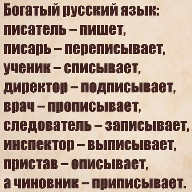 Богатый русский язык: писатель – пишет, писарь – переписывает, ученик – списывает, директор – подписывает, врач – прописывает, следователь – записывает, инспектор – выписывает, пристав – описывает, а чиновник – приписывает.