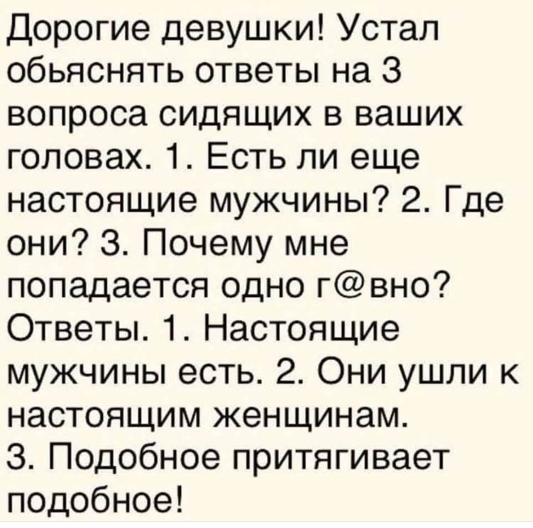 Дорогие девушки! Устал объяснять ответы на 3 вопроса сидящих в ваших головах. 1. Есть ли еще настоящие мужчины? 2. Где они? 3. Почему мне попадается одно г@вно? Ответы. 1. Настоящие мужчины есть. 2. Они ушли к настоящим женщинам. 3. Подобное притягивает подобное!