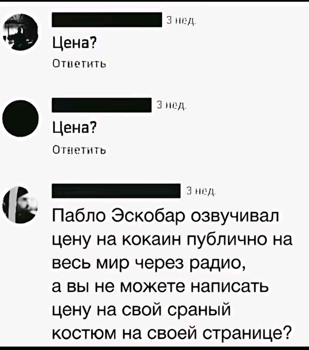 Цена?
Ответить
Цена?
Ответить
Пабло Эскобар озвучивал цену на кокаин публично на весь мир через радио, а вы не можете написать цену на свой сраный костюм на своей странице?