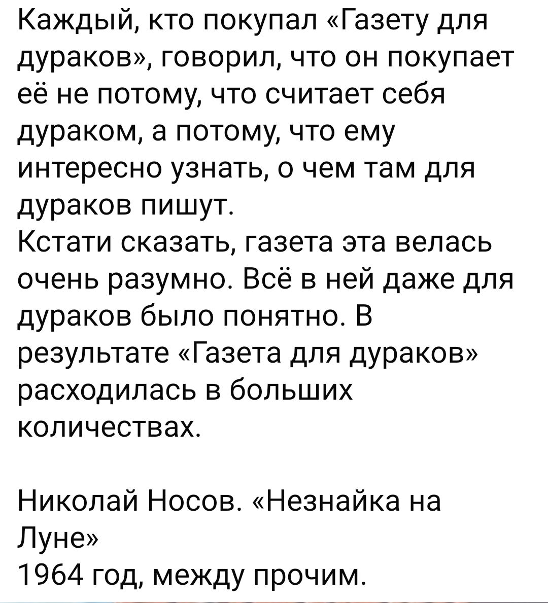 Каждый, кто покупал «Газету для дураков», говорил, что он покупает её не потому, что считает себя дураком, а потому, что ему интересно узнать, о чем там для дураков пишут. Кстати сказать, газета эта велась очень разумно. Всё в ней даже для дураков было понятно. В результате «Газета для дураков» расходилась в больших количествах.

Николай Носов. «Незнайка на Луне» 1964 год, между прочим.