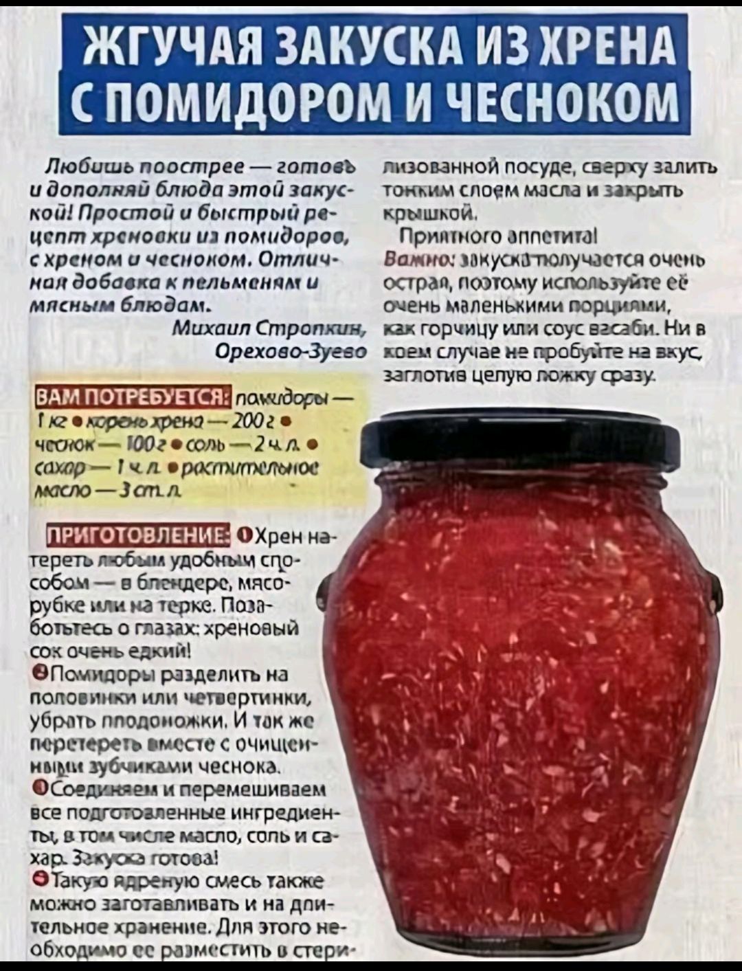 ЖГУЧАЯ ЗАКУСКА ИЗ ХРЕНА С ПОМИДОРОМ И ЧЕСНОКОМ

Любишь поострее – готовь и дополняй блюдо этой закуской! Просто и быстро: рецепт хреновухи из помидоров, с хреном и чесноком. Отлично на добавка к пельменям и мясным блюдам.

Михаил Стропилкин, Орехово-Зуево

Вам потребуется:
- хрен (1 кг корня хрена) – 200 г
- чеснок – 100 г + 2 ст. л. 
- сахар – 100 г
- 2 ст. л. растительного масла – 3 ст. л.

Приготовление:
Хрен натереть на терке удобным способом, добавить все ингредиенты по рецепту. Положить в стерилизованный посуде, сверху залить тонким слоем масла и закрыть крышкой. Приятного аппетита! Важно: закуска получается очень острая, поэтому используйте её с небольшими порциями к мясным и горячим блюдам. В этом случае не пробуйте на вкус, заглотите целую ложку сразу.