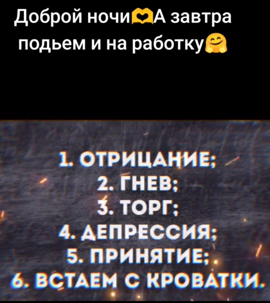 Доброй ночи💛А завтра подъем и на работу😊
1. ОТРИЦАНИЕ;
2. ГНЕВ;
3. ТОРГ;
4. ДЕПРЕССИЯ;
5. ПРИНЯТИЕ;
6. ВСТАЕМ С КРОВАТКИ.