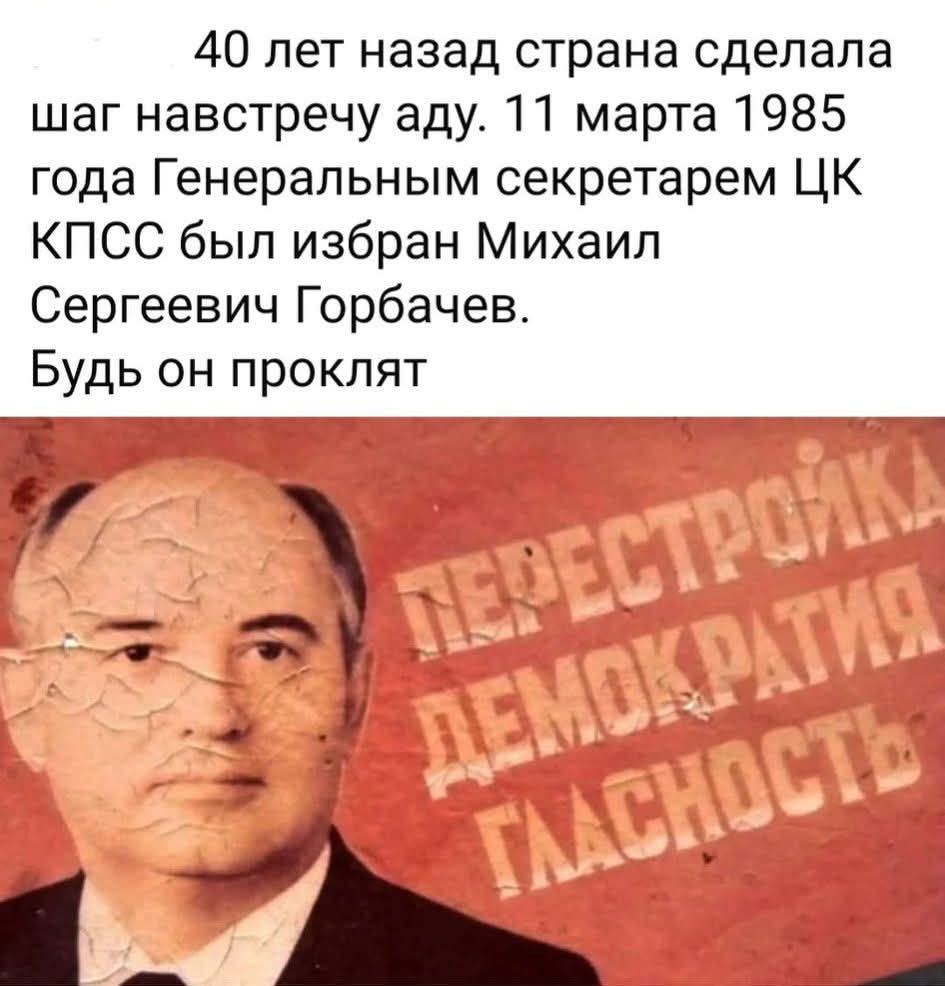40 лет назад страна сделала шаг навстречу аду. 11 марта 1985 года Генеральным секретарем ЦК КПСС был избран Михаил Сергеевич Горбачев. Будь он проклят.