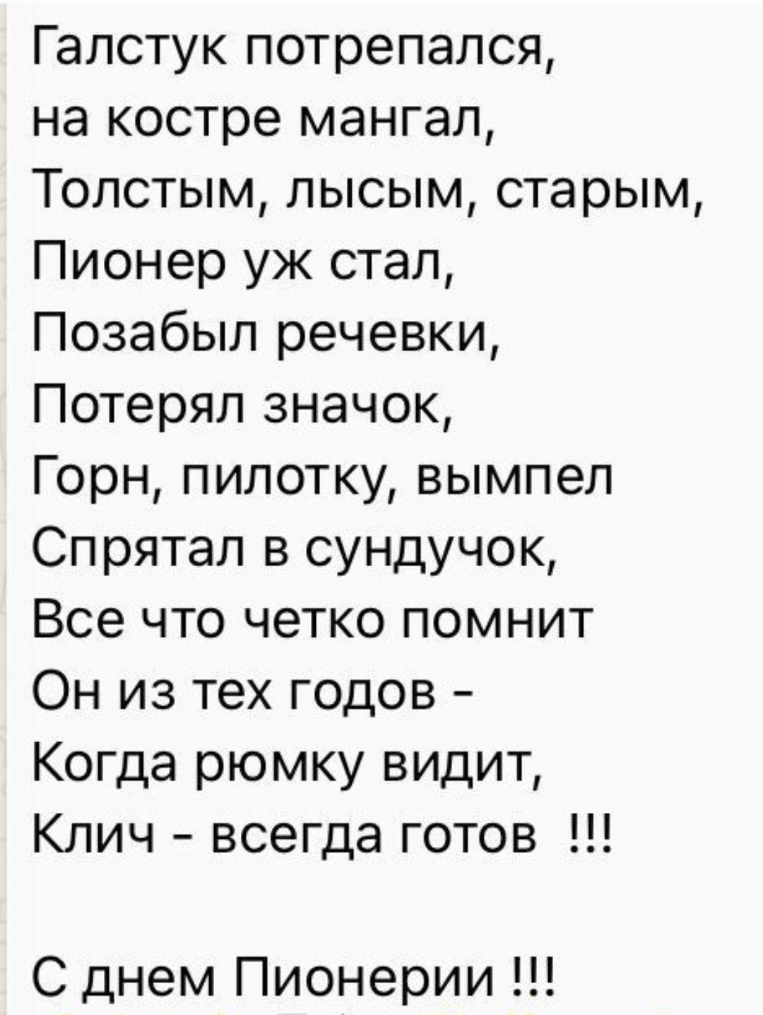 Галстук попался,
на костре мангал,
Толстым, лысым, старым,
Пионер уж стал,
Позабыл речевки,
Потерял значок,
Горн, пилотку, вымпел
Спрятал в сундук,
Все что четко помнит
Он из тех годов -
Когда рюмку видит,
Ключ - всегда готов !!!
С днем Пионерии !!!