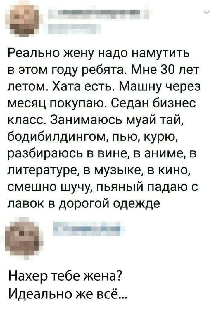 Реально жену надо намутить в этом году ребята. Мне 30 лет летом. Хата есть. Машину через месяц покупаю. Седан бизнес класс. Занимаюсь муай тай, бодибилдингом, пью, курю, разбираюсь в вине, в аниме, в литературе, в музыке, в кино, смешно шучу, пьяный падаю с лавок в дорогой одежде
Нахер тебе жена? Идеально же всё...