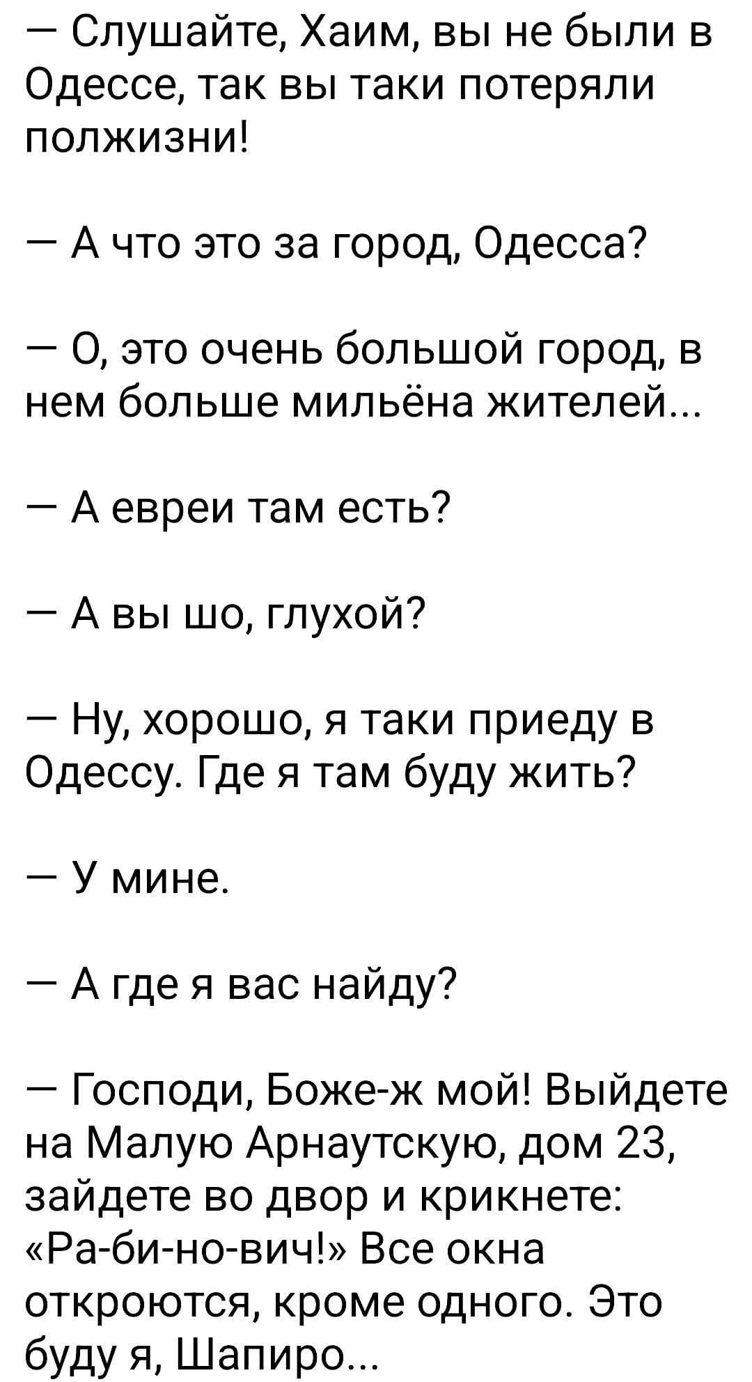 — Слушайте, Хаим, вы не были в Одессе, так вы таки потеряли полжизни!
— А что это за город, Одесса?
— О, это очень большой город, в нем больше милйона жителей...
— А евреи там есть?
— А вы шо, глухой?
— Ну, хорошо, я таки приеду в Одессу. Где я там буду жить?
— У mine.
— А где у вас найду?
— Господи, Боже-ж мой! Выйдете на Малую Арнаутскую, дом 23, зайдете во двор и крикнете: «Ра-би-но-вич!» Все окна откроются, кроме одного. Это буду я, Шапиро...
