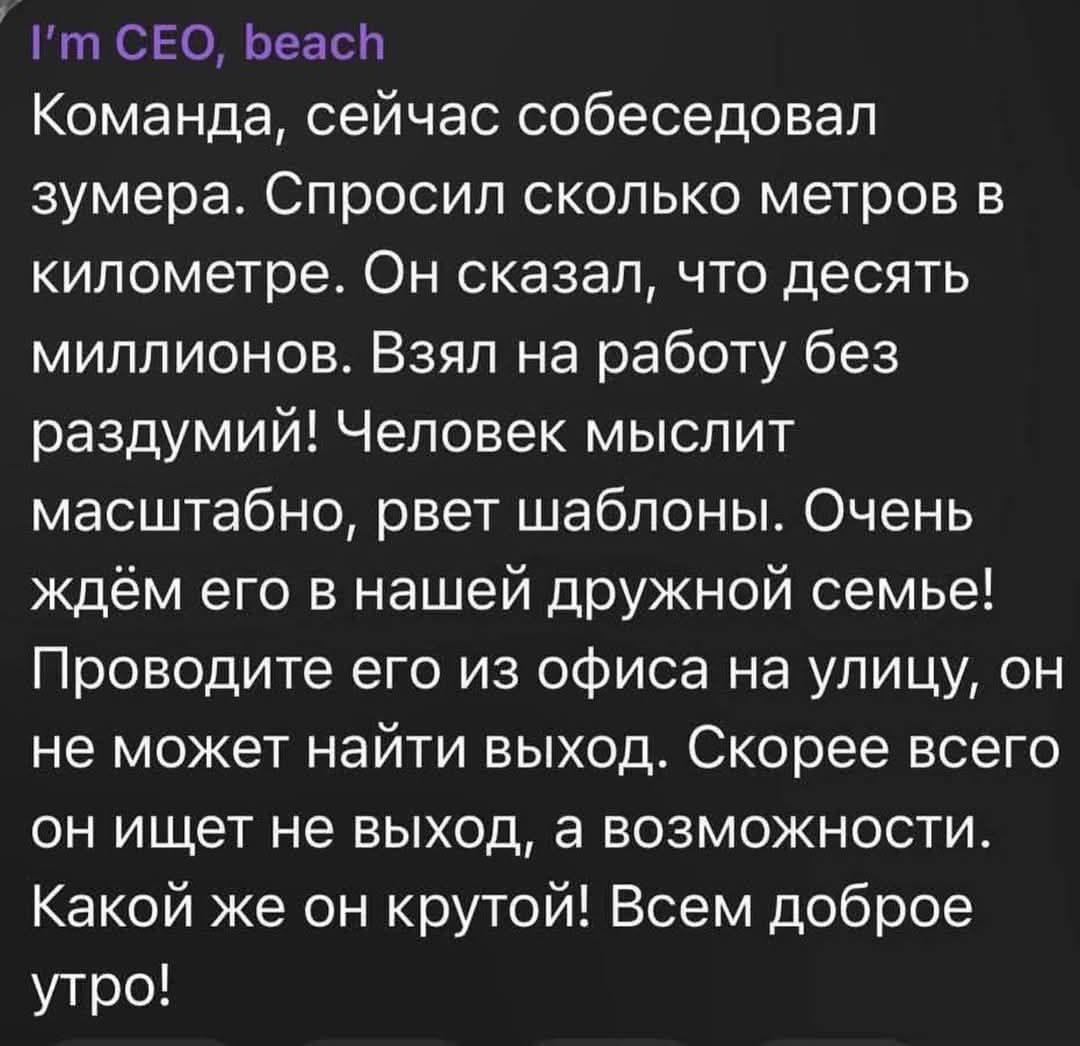 Команда, сейчас собеседовал зумера. Спросил сколько метров в километре. Он сказал, что десять миллионов. Взял на работу без раздумий! Человек мыслит масштабно, рвет шаблоны. Очень ждем его в нашей дружной семье! Проводите его из офиса на улицу, он не может найти выход. Скорее всего он ищет не выход, а возможности. Какой же он крутой! Всем доброе утро!