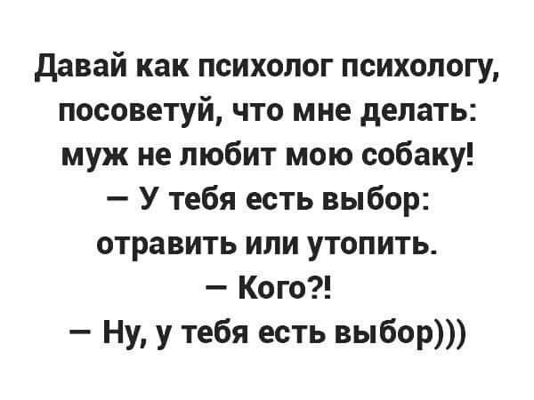 Давай как психолог психологу, посоветуй, что мне делать: муж не любит мою собаку! — У тебя есть выбор: отравить или утопить. — Кого?! — Ну, у тебя есть выбор)))