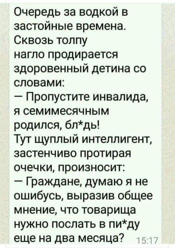 Очередь за водкой в застойные времена. Сквозь толпу нагло продирается здоровенный детина со словами: — Пропустите инвалида, я семимесячным родился, блядь! Тут щуплый интеллигент, застенчиво протирая очечки, произносит: — Граждане, думаю я не ошибусь, выразив общее мнение, что товарища нужно послать в пи*ду еще на два месяца?