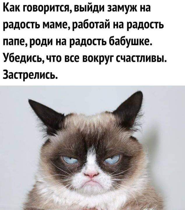 Как говориться, выйди замуж на радость маме, работай на радость папе, роди на радость бабушке. Убедись, что все вокруг счастливы. Застрелись.