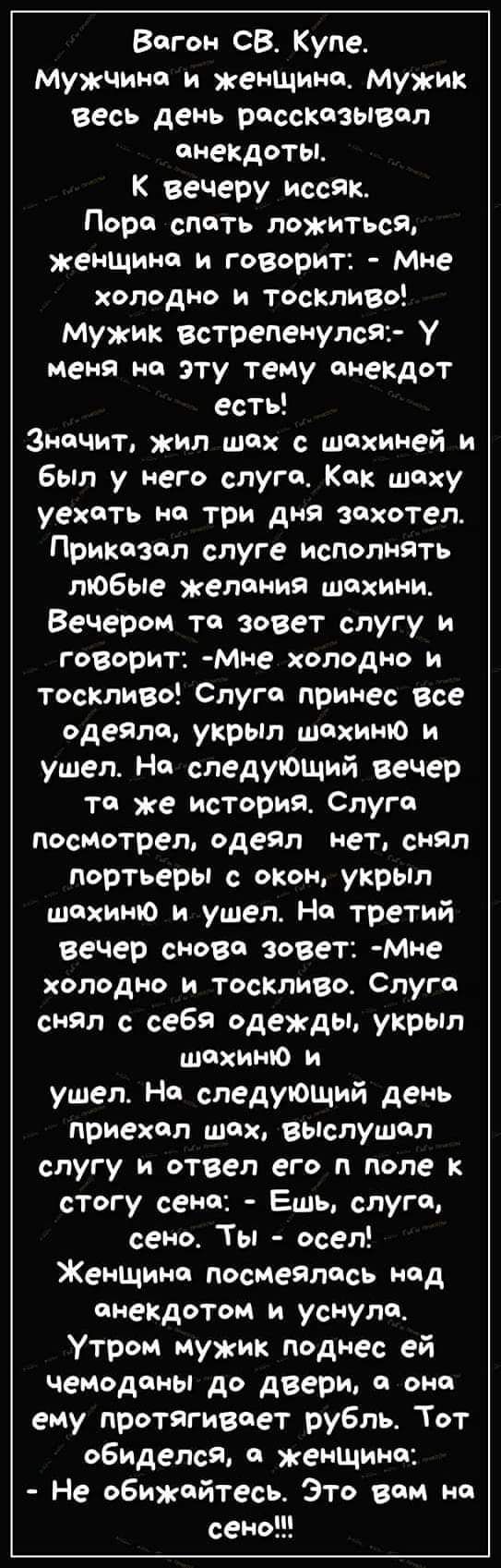 Вагон СВ. Купе.
Мужчина и женщина. Мужик весь день рассказывал анекдоты.
К вечеру иссяк.
Пора спать ложиться, женщина и говорит: - Мне холодно и тоскливо!
Мужик встрепенулся: - У меня на эту тему анекдот есть!
Значит, жил шах с шахиней и был у него слуга. Как шаху ехать на три дня захотел. Приказал слуге исполнять любые желания шахини. Вечером та зовет слугу и говорит: - Мне холодно и тоскливо! Слуга принёс все одеяла, укрыл шахиню и ушел. На следующий вечер та же история. Слуга посмотрел, одеял нет, снял портферы с окон, укрыл шахиню и ушел. На третий вечер снова зовет: - Мне холодно и тоскливо. Слуга снял с себя одежды, укрыл шахиню и ушел. На следующий день приехал шах, выслушал слугу и отвел его в поле к стогу сена: - Ешь, слуга, сено. Ты - осел!
Женщина посмотрелась над анекдотом и уснула.
Утром мужик поднес ей чемоданы к двери, а она ему протягивает рубль. Тот обиделся, а женщина: - Не обижайтесь. Это вам на сено!!!