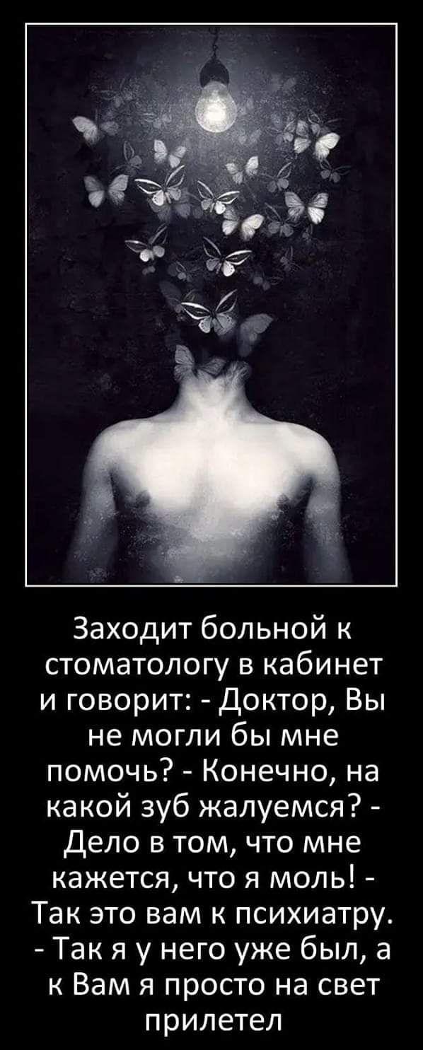 Заходит больной к стоматологу в кабинет и говорит: - Доктор, Вы не могли бы мне помочь? - Конечно, на какой зуб жалуемся? - Дело в том, что мне кажется, что я моль! - Так это вам к психиатру. - Так я у него уже был, а к Вам я просто на свет прилетел.
