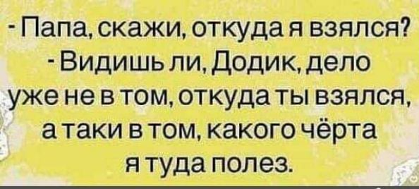 - Папа, скажи, откуда я взялся? - Видишь ли, Додик, дело уже не в том, откуда ты взялся, а таки в том, какого чёрта я туда полез.