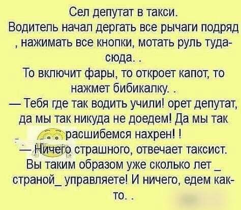 Сел депутат в такси.
Водитель начал дёргать все рычаги подряд, нажимать все кнопки, мотать руль туда-сюда.
То включит фары, то откроет капот, то нажмет бибикалку.
— Тебя где так водить учили! орет депутат, да мы так никуда не доедем! Да мы так расширимся нахрен!
— Ничего страшного, отвечает таксист. Вы таким образом уже сколько лет странной управляете! И ничего, едем как-то.