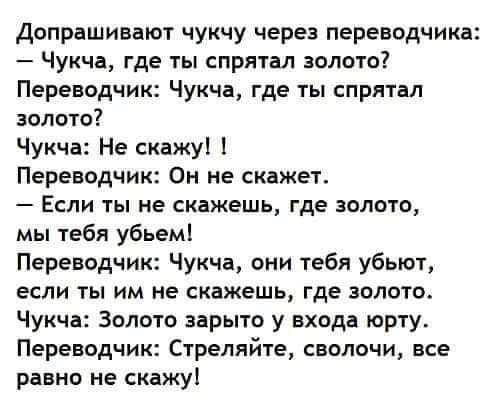 Допрашивают чукчу через переводчика:
— Чукча, где ты спрятал золото?
Переводчик: Чукча, где ты спрятал золото?
Чукча: Не скажу! !
Переводчик: Он не скажет.
— Если ты не скажешь, где золото, мы тебя убьем!
Переводчик: Чукча, они тебя убьют, если ты им не скажешь, где золото.
Чукча: Золото зарыто у входа юрты.
Переводчик: Стреляйте, сволочи, все равно не скажу!
