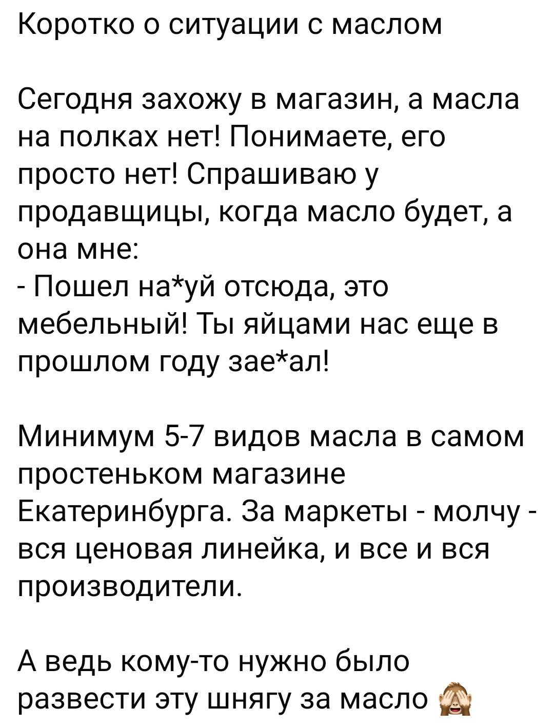 Коротко о ситуации с маслом

Сегодня захожу в магазин, а масла на полках нет! Понимаете, его просто нет! Спрашиваю у продавщицы, когда масло будет, а она мне: - Пошел на*уй отсюда, это мебельный! Ты яйцами нас еще в прошлом году зае*ал!

Минимум 5-7 видов масла в самом простеньком магазине Екатеринбурга. За маркеты - молчу - вся ценовая линейка, и все и вся производители.

А ведь кому-то нужно было развести эту шнягу за масло 🙃