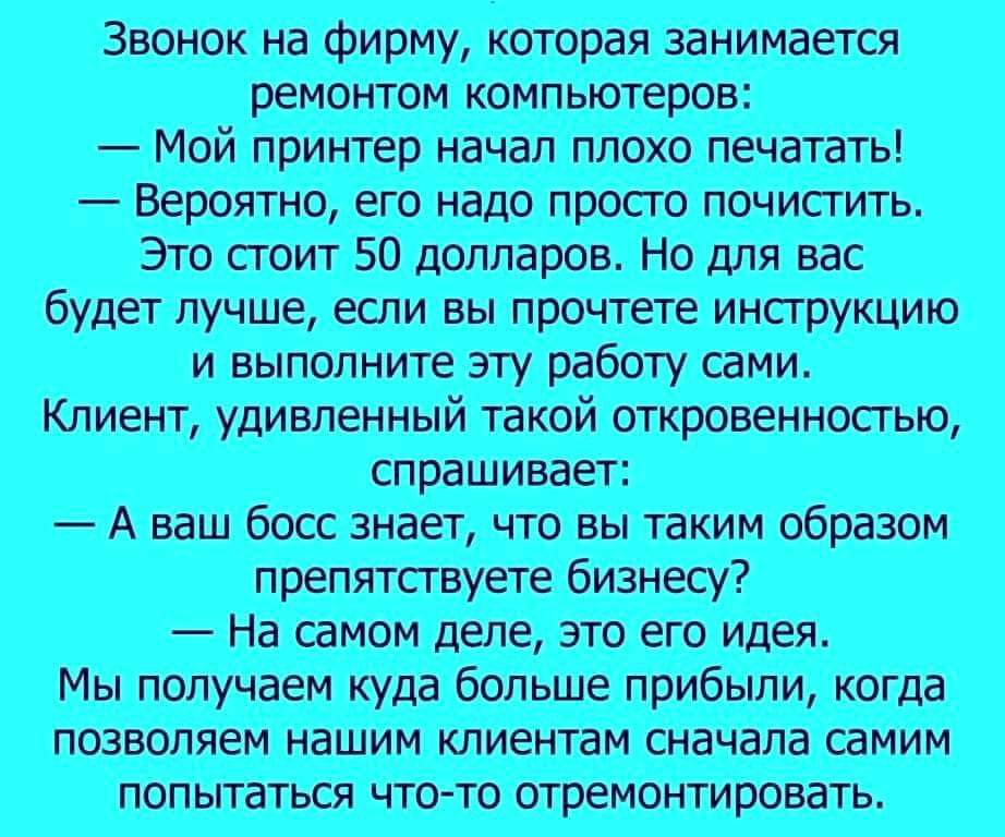 Звонок на фирму, которая занимается ремонтом компьютеров:
— Мой принтер начал плохо печатать!
— Вероятно, его надо просто почистить.
Это стоит 50 долларов. Но для вас будет лучше, если вы прочтете инструкцию и выполните эту работу сами.
Клиент, удивленный такой откровенностью, спрашивает:
— А ваш босс знает, что вы таким образом препятствуете бизнесу?
— На самом деле, это его идея.
Мы получаем куда больше прибыли, когда позволяем нашим клиентам сначала самим пытаться что-то отремонтировать.
