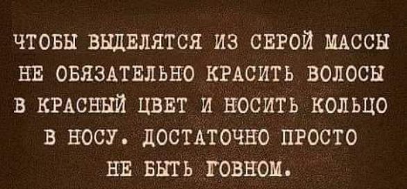 ЧТОБЫ ВЫДЕЛЯТЬСЯ ИЗ СЕРОЙ МАССЫ НЕ ОБЯЗАТЕЛЬНО КРАСИТЬ ВОЛОСЫ В КРАСНЫЙ ЦВЕТ И НОСИТЬ КОЛЬЦО В НОСУ. ДОВОЛЬНО ПРОСТО НЕ БЫТЬ ГОВНОМ.