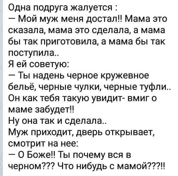 Одна подруга жалуется :
— Мой муж меня достал!! Мама это сказала, мама это сделала, а мама бы так приготовила, а мама бы так поступила..
Я ей советую:
— Ты надень черное кружевное белье, черные чулки, черные туфли.. Он как тебя такую увидит- мгновенно о маме забудет!!
Ну она так и сделала..
Муж приходит, дверь открывает, смотрит на нее:
— О Боже! Ты почему вся в черном??? Что-нибудь с мамой????