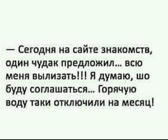 — Сегодня на сайте знакомств, один чудак предложил... всю меня вылизать!!! Я думаю, шо буду соглашаться... Горячую воду таки отключили на месяц!