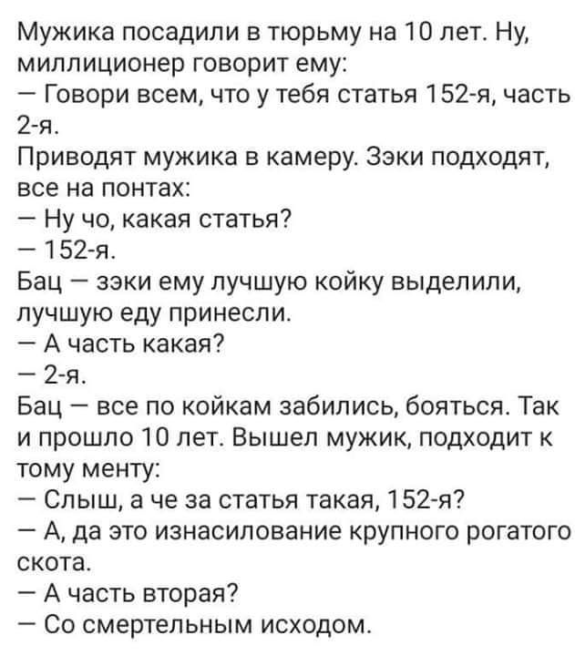 Мужика посадили в тюрьму на 10 лет. Ну, миллионер говорит ему:
— Говори всем, что у тебя статья 152-я, часть 2-я.
Приводят мужика в камеру. Эзки подходят, все на понтах:
— Ну что, какая статья?
— 152-я.
Бац — эзки ему лучшую койку выделили, лучшую еду принесли.
— А часть какая?
— 2-я.
Бац — все по койкам забились, бояться. Так и прошло 10 лет. Вышел мужик, подходит к тому менту:
— Слыш, а что за статья такая, 152-я?
— А, да это изнасилование крупногабаритного рогатого скота.
— А часть вторая? —
— Со смертельным исходом.