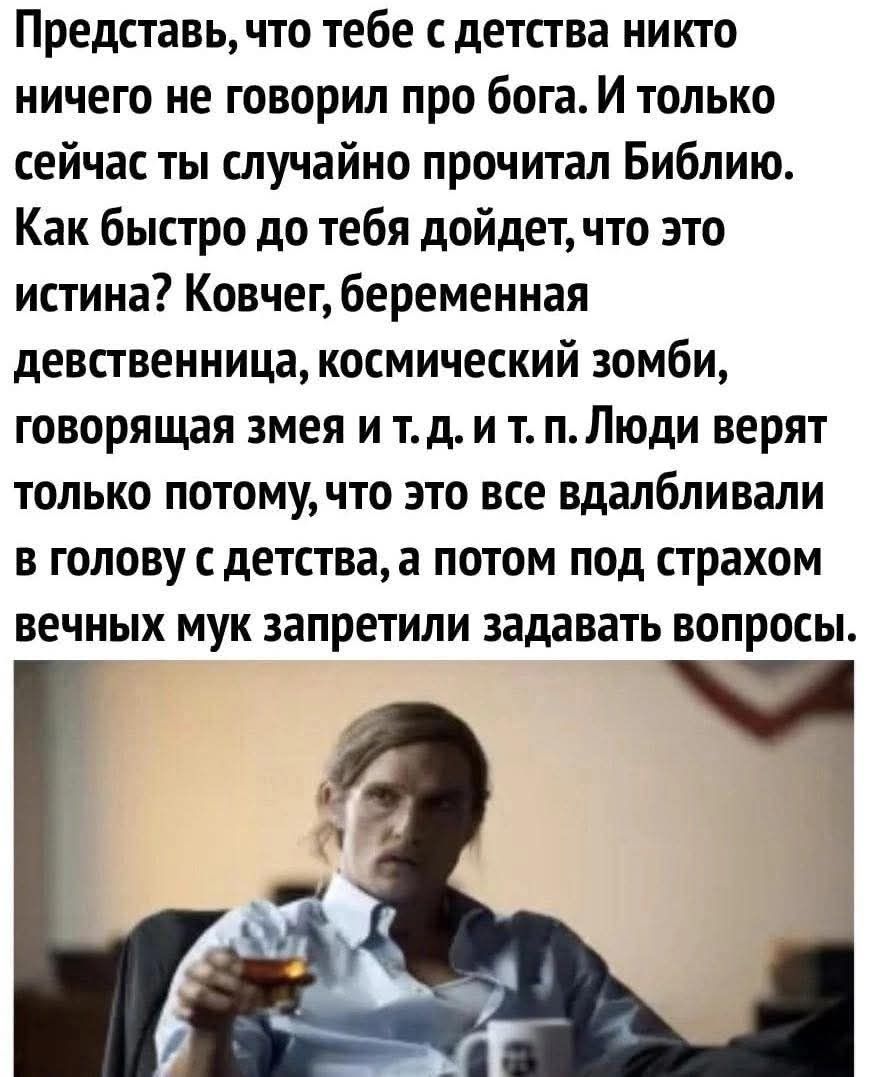 Представь, что тебе с детства никто ничего не говорил про бога. И только сейчас ты случайно прочитал Библию. Как быстро до тебя дойдет, что это истина? Ковчег, беременная девственница, космический зомби, говорящая змея и т.д. и т.п. Люди верят только потому, что это все вдалбливали в голову с детства, а потом под страхом вечных мук запретили задавать вопросы.
