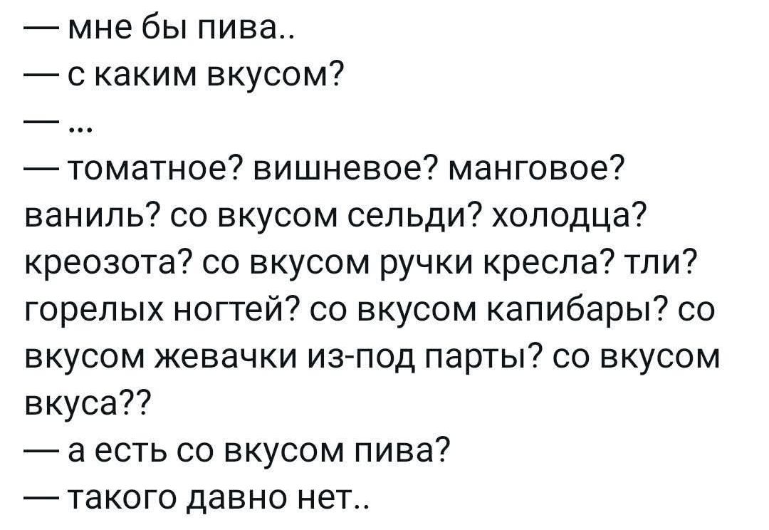 — мне бы пива..
— с каким вкусом?
— ...
— томатное? вишневое? манговое? ваниль? со вкусом селедки? холодца? креозота? со вкусом ручки кресла? тли? горелых ногтей? со вкусом капибары? со вкусом жевачки из-под партии? со вкусом вкуса??
— а есть со вкусом пива?
— такого давно нет..