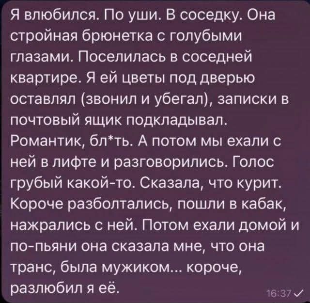 Я влюбился. По уши. В соседку. Она стройная брюнетка с голубыми глазами. Поселилась в соседней квартире. Я ей цветы под дверь оставлял (звонил и убегал), записки в почтовый ящик подкладыйвал. Романтик, блядь. А потом мы ехали с ней в лифте и разговорились. Голос грубый какой-то. Сказала, что курит. Короче, разболтались, пошли в кабак, нажрались с ней. Потом ехали домой и по-пьяне она сказала мне, что она транс, была мужиком... короче, разбил ее.