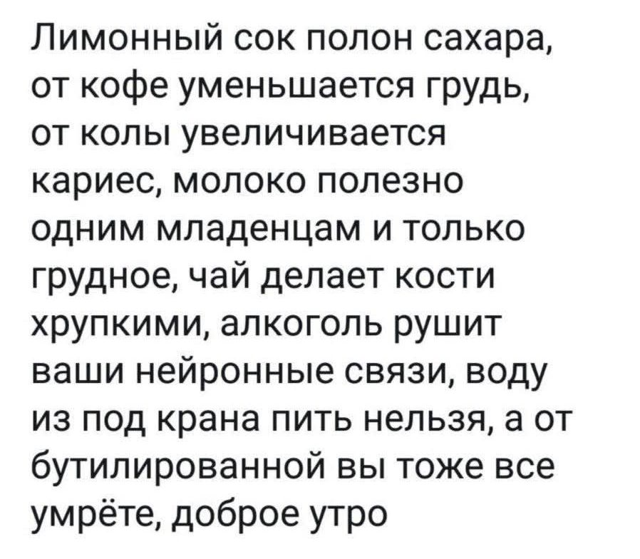 Лимонный сок полон сахара, от кофе уменьшается грудь, от колы увеличивается кариес, молоко полезно одним младенцам и только грудное, чай делает кости хрупкими, алкоголь рушит ваши нейронные связи, воду из под крана пить нельзя, а от бутилированной вы тоже все умрёте, доброе утро
