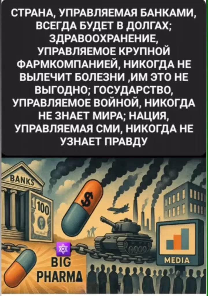СТРАНА, УПРАВЛЯЕМАЯ БАНКАМИ,
ВСЕГДА БУДЕТ В ДОЛГАХ;
ЗДРАВООХРАНЕНИЕ,
УПРАВЛЯЕМОЕ КРУПНОЙ
ФАРМКОМПАНИЕЙ, НИКОГДА НЕ
ВЫЛЕЧИТ БОЛЕЗНИ ‚ИМ ЭТО НЕ
ВЫГОДНО; ГОСУДАРСТВО,
УПРАВЛЯЕМОЕ ВОЙНОЙ, НИКОГДА
НЕ ЗНАЕТ МИРА; НАЦИЯ,
УПРАВЛЯЕМАЯ СМИ, НИКОГДА НЕ
УЗНАЕТ ПРАВДУ

