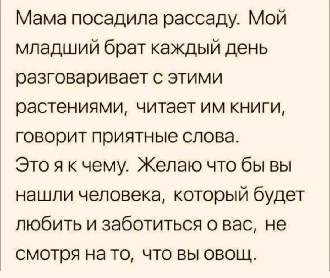 Мама посадила рассаду. Мой младший брат каждый день разговаривает с этими растениями, читает им книги, говорит приятные слова. Это я к чему. Желаю что бы вы нашли человека, который будет любить и заботиться о вас, не смотря на то, что вы овощ.