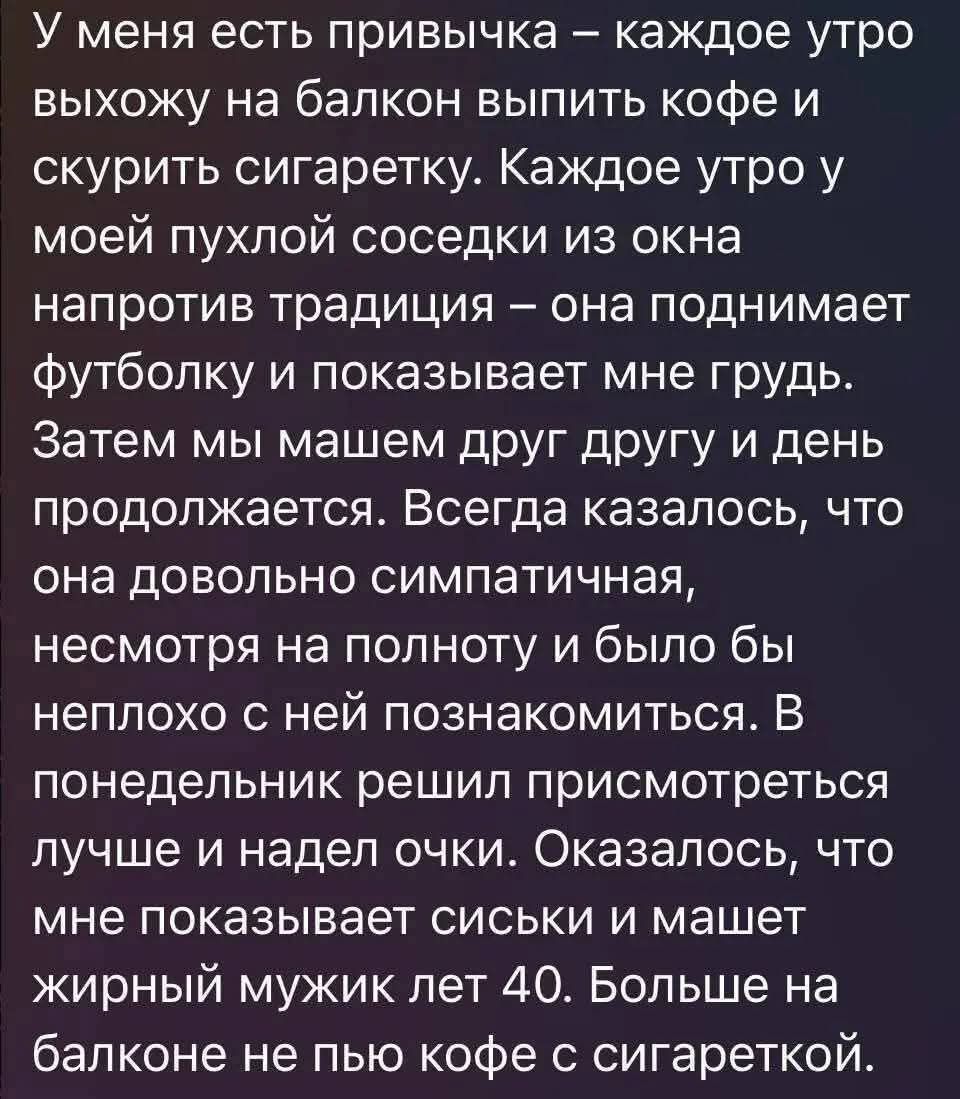 У меня есть привычка – каждое утро выхожу на балкон выпить кофе и закурить сигаретку. Каждое утро у моей пухлой соседки из окна напротив традиция – она поднимает футболку и показывает мне грудь. Затем мы машем друг другу и день продолжается. Всегда казалось, что она довольно симпатичная, несмотря на полноту и было бы неплохо с ней познакомиться. В понедельник решился приступить к делу и надеть очки. Оказалось, что мне показывает сиськи и машет жирный мужик лет 40. Больше на балконе не пью кофе с сигареткой.