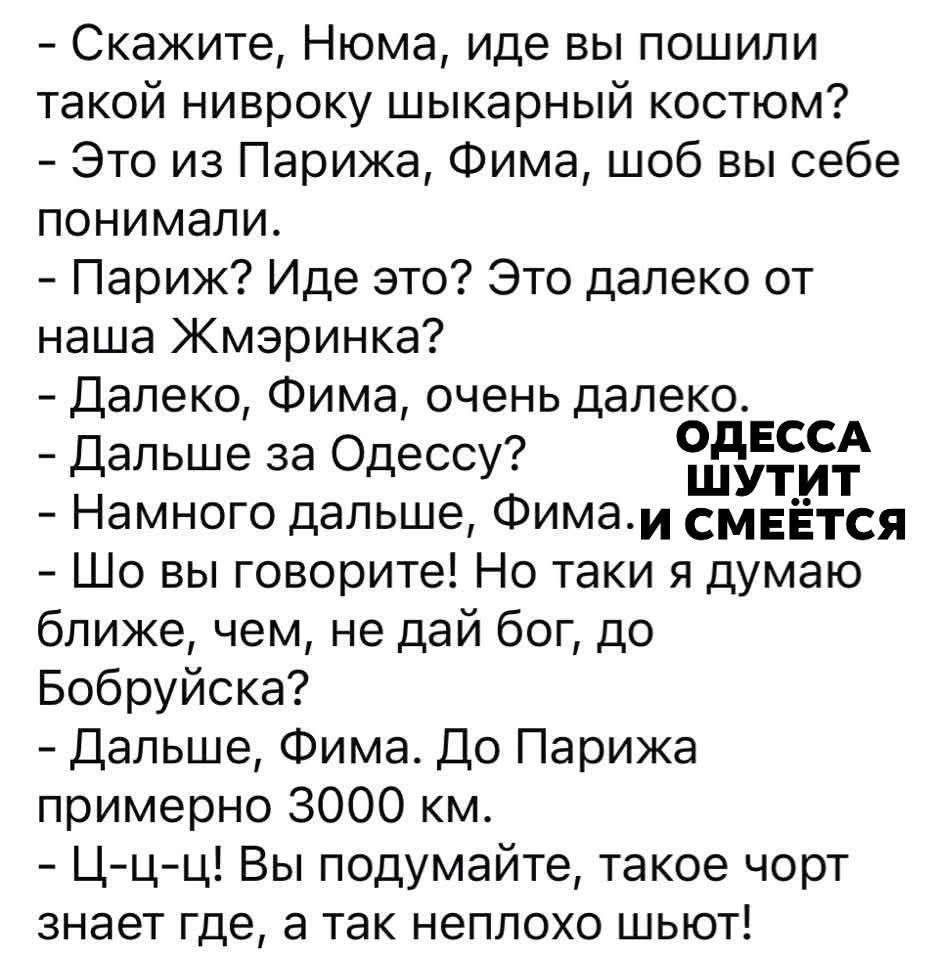 - Скажите, Нома, иде вы пошили такой нівроку шикарный костюм?
- Это из Парижа, Фима, шоб вы себе понимали.
- Париж? Иде это? Это далеко от наша Жмеринка?
- Далеко, Фима, очень далеко.
- Дальше за Одессу?
- Намного дальше, Фима.
- Что вы говорите! Но таки я думаю ближе, чем, не дай бог, до Бобруйска?
- Дальше, Фима. До Парижа примерно 3000 км.
- Ц-ц-ц! Вы подумайте, такое чорт знает где, а так неплохо шьёт!