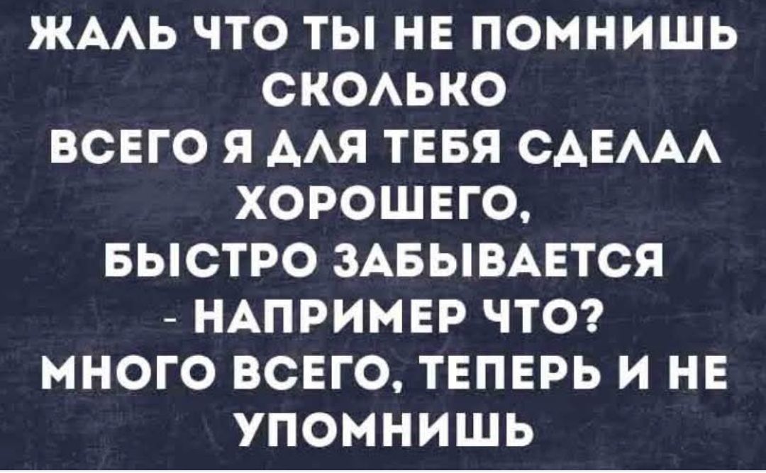 Жаль что ты не помнишь сколько всего я для тебя сделал хорошего, быстро забывается - например что? Много всего, теперь и не вспомнишь.