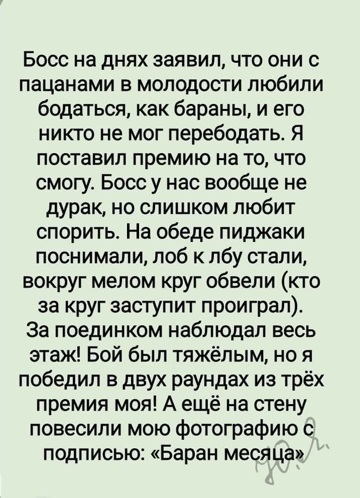 Босс на днях заявил, что они с пацанами в молодости любили бодаться, как бараны, и его никто не мог перебодать. Я поставил премию на то, что смогу. Босс у нас вообще не дурак, но слишком любит спорить. На обеде пиджаки поснимали, лоб к лбу стали, вокруг мелом круг обели (кто за круг заступит проиграл).
За поединком наблюдал весь этаж! Бой был тяжёлым, но я победил в двух раундах из трёх премия моя! А ещё на стену повесили мою фотографию с подписью: «Баран месяца»