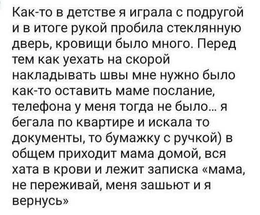 Как-то в детстве я играла с подругой и в итоге рукой пробила стеклянную дверь, крови было много. Перед тем как уехать на скорой накладывать швы мне нужно было как-то оставить маме послание, телефона у меня тогда не было... я бегала по квартире и искала то документы, то бумажку с ручкой) в общем приходит мама домой, вся хата в крови и лежит записка «мама, не переживай, меня зашивают и я вернусь»