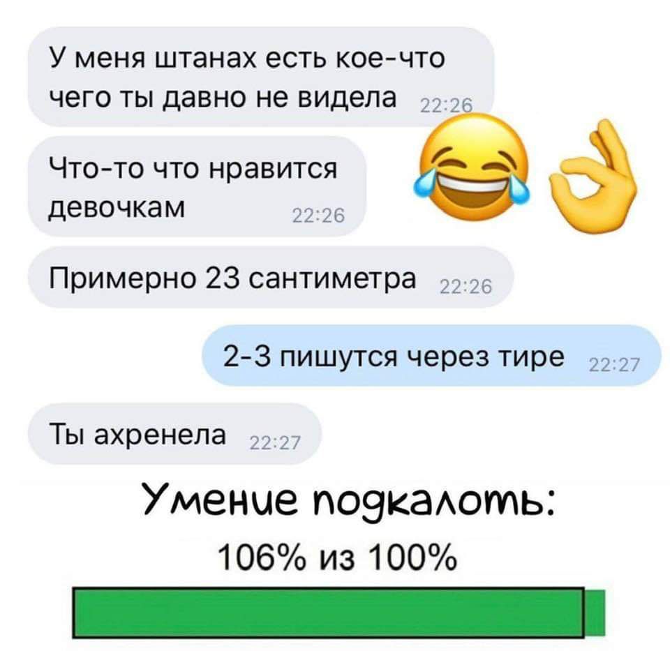 У меня штанах есть кое-что чего ты давно не видела
Что-то что нравится девочкам
Примерно 23 сантиметра
2-3 пишутся через тире
Ты ахренела
Умение подколоть:
106% из 100%