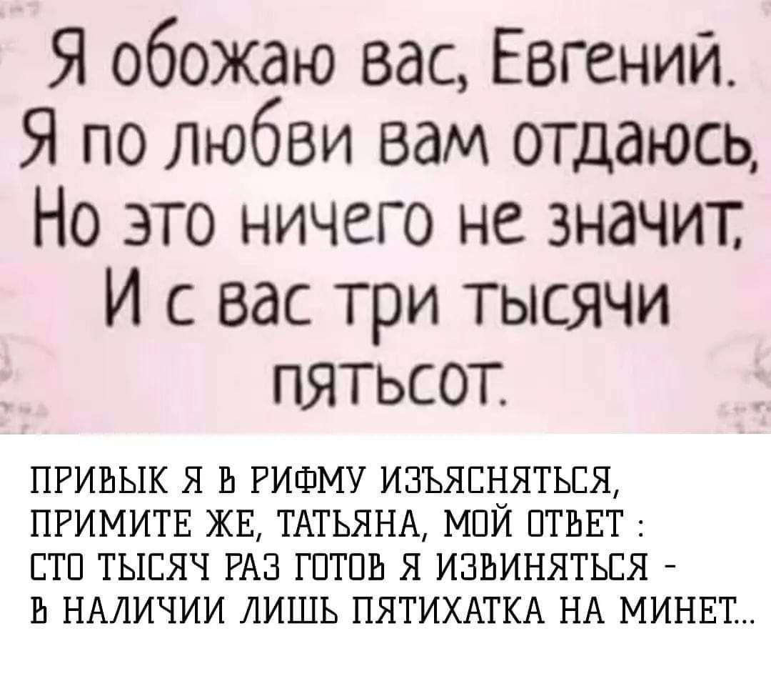 Я обожаю вас, Евгений. Я по любви вам отдаюсь, Но это ничего не значит, И с вас три тысячи пятьсот.

ПРИВЫК Я В РИФМУ ИЗЪЯСНЯТЬСЯ, ПРИМИТЕ ЖЕ, ТАТЬЯНА, МОЙ ОТВЕТ : СТО ТЫСЯЧ РАЗ ГОТОВ Я ИЗВИНЯТЬСЯ - В НАЛИЧИИ ЛИШЬ ПЯТЫХАТКА НА МИНЕТ...