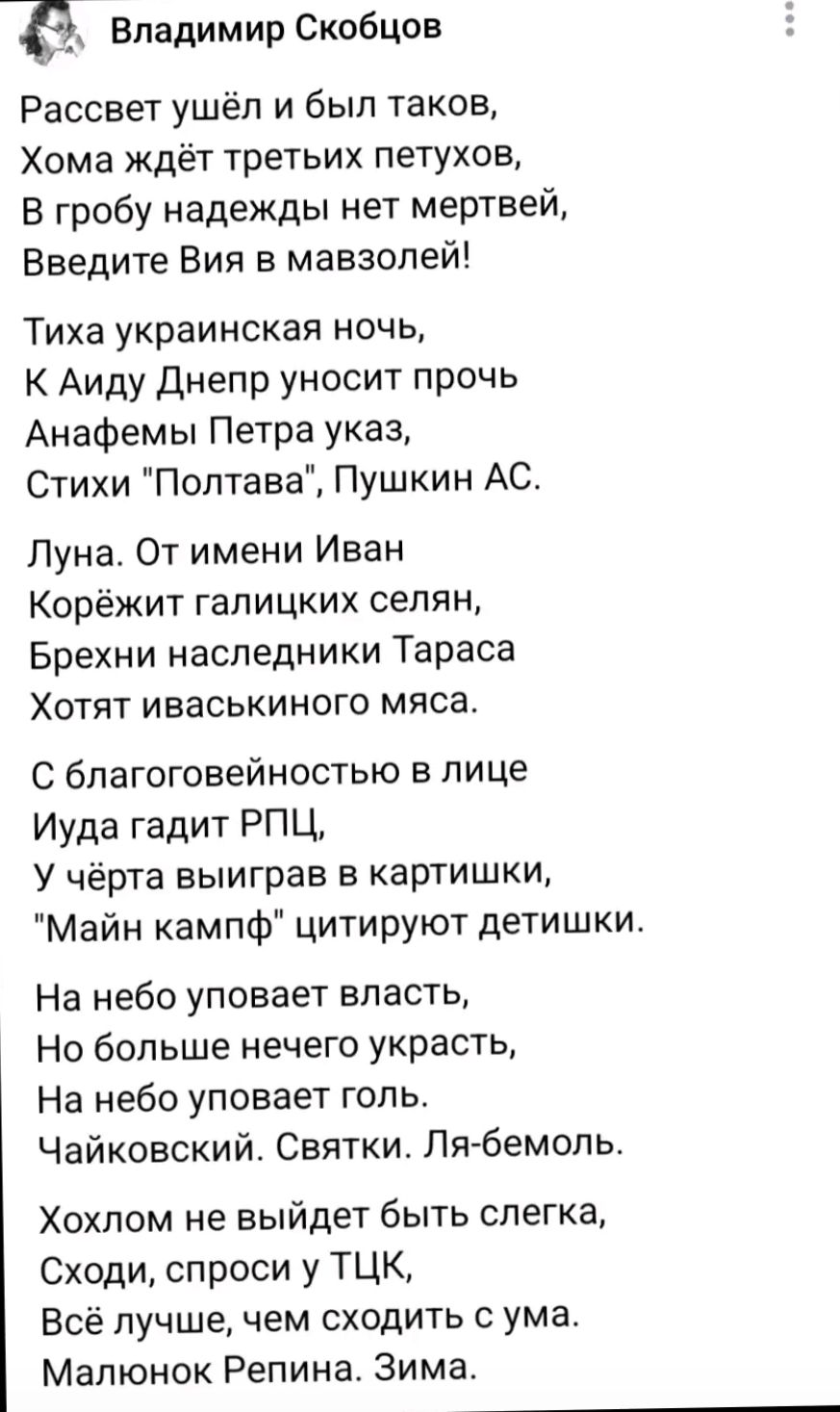 Владимир Скобцов

Расцвет ушёл и был таков,
Хома ждёт третьих петухов,
В гробу надежды нет мёртвей,
Введите Вия в мазолей.

Тиха украинская ночь,
К Аиду Днепр уносит прочь
Анафемы Петра указ,
Стихи 