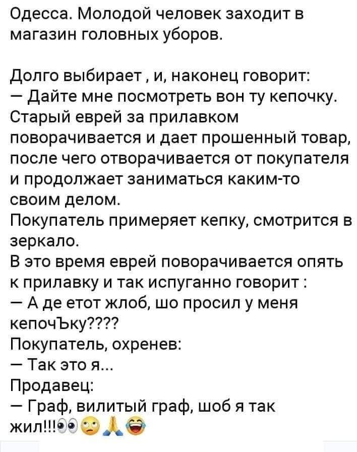 Одесса. Молодой человек заходит в магазин головных уборов.

Долго выбирает , и, наконец говорит:
— Дайте мне посмотреть вон ту кепочку.
Старый еврей за прилавком поворачивается и дает прошенный товар, после чего отворачивается от покупателя и продолжает заниматься каким-то делом.
Покупатель примеряет кепку, смотрится в зеркале.

В это время еврей поворачивается опять к прилавку и так испуганно говорит:
— А где этот жлоб, шо просил у меня кепочку????
Покупатель, охренев:
— Так это ж...
Продавец:
— Граф, вильный граф, шо б так жил!!!
