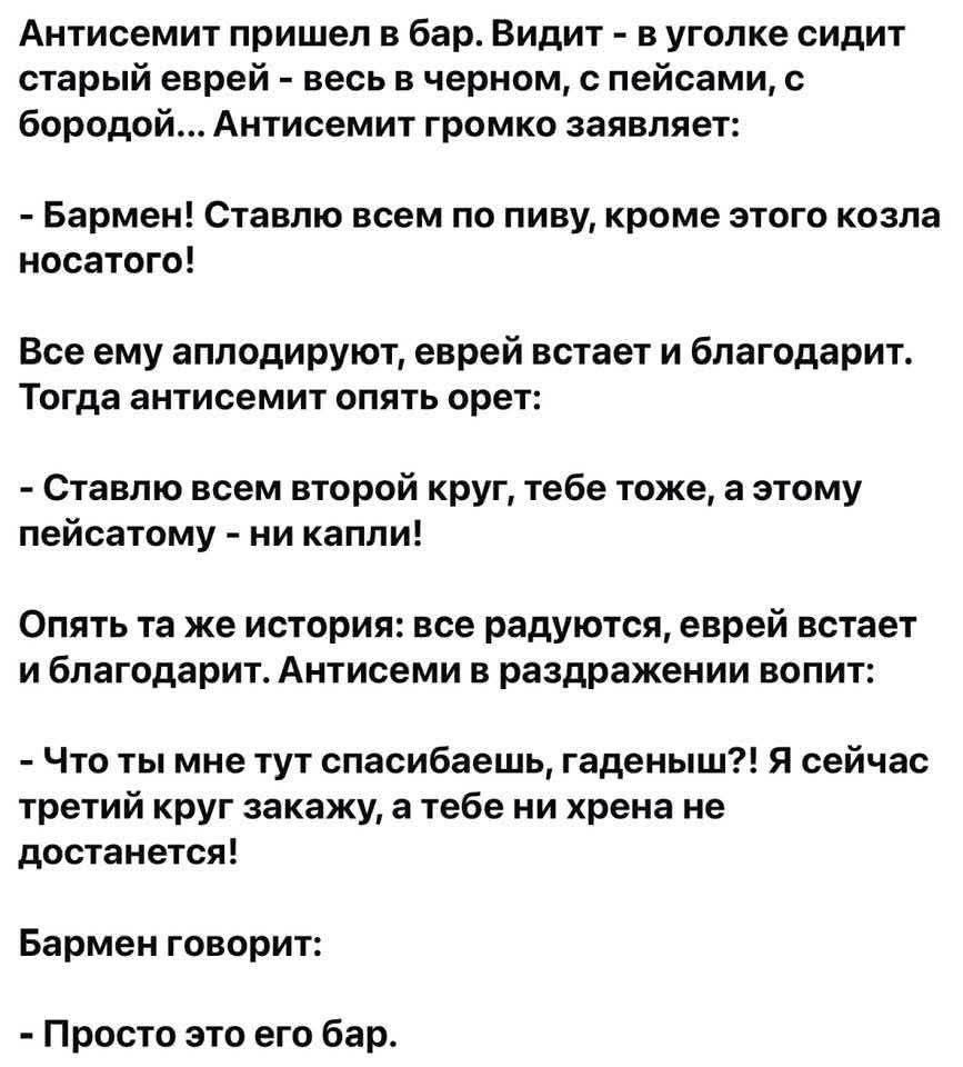 Антисемит пришел в бар. Видит - в уголе сидит старый еврей - весь в черном, с пейсам, с бородой... Антисемит громко заявляет:

- Бармен! Ставлю всем по пиву, кроме этого козла носатого!

Все ему аплодируют, еврей встанет и благодарит. Тогда антисемит опять орет:

- Ставлю всем второй круг, тебе тоже, а этому писястому - ни капли!

Опять та же история: все радуются, еврей встанет и благодарит. Антисемит в раздражении вопит:

- Что ты мне тут спасибоешь, гаденыш?! Я сейчас третий круг закажу, а тебе ни хрена не достанется!

Бармен говорит:

- Просто это его бар.
