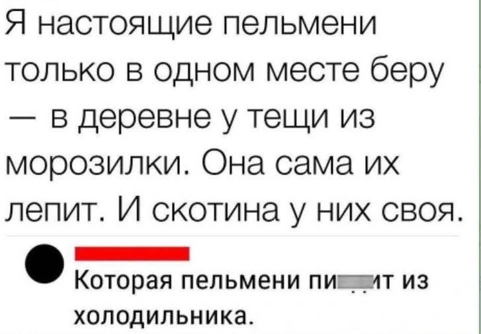 Я настоящие пельмени только в одном месте берю — в деревне у тещи из морозилки. Она сама их лепит. И скотина у них своя.

Которая пельмени п.... из холодильника.