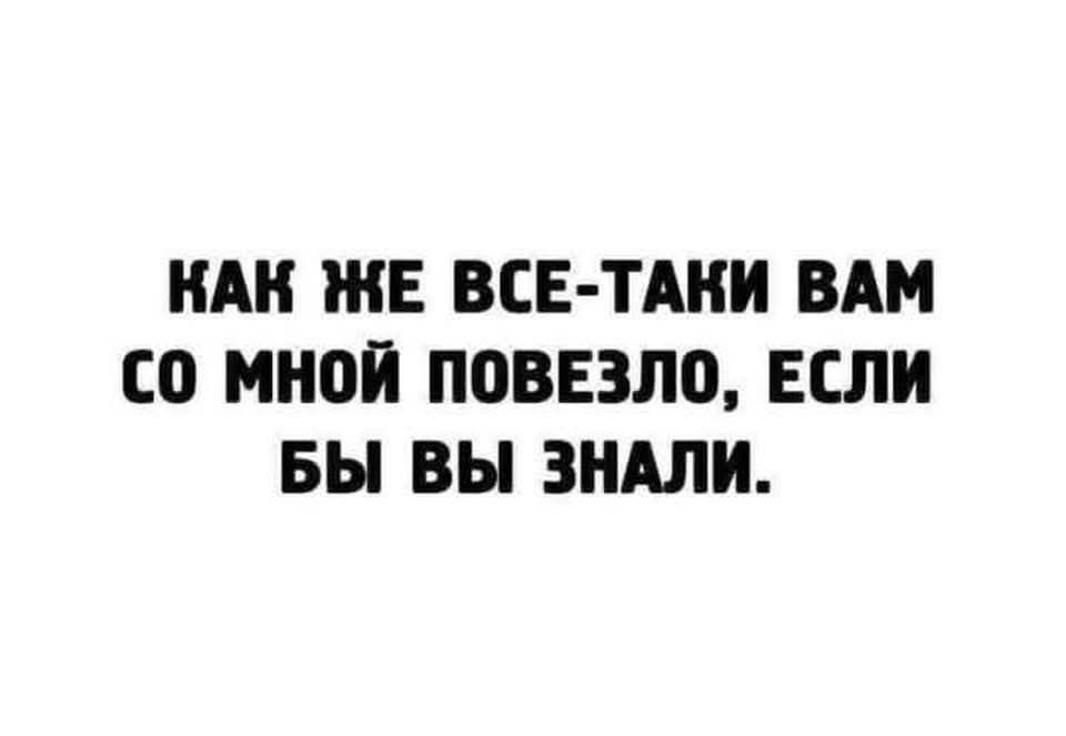 КАК ЖЕ ВСЁ-TAKI ВАМ СО МНОЙ ПОВЕЗЛО, ЕСЛИ БЫ ВЫ ЗНАЛИ.