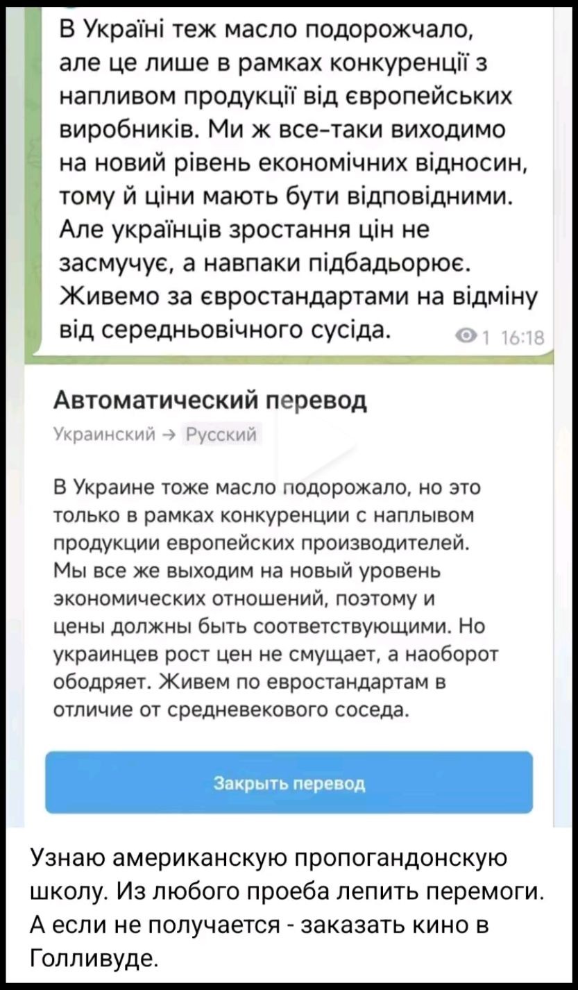 В Україні теж масло подорожчало, але це лише в рамках конкуренції з напливом продукції від європейських виробників. Ми ж все-таки виходимо на новий рівень економічних відносин, тому й ціни мають бути відповідними. Але українців зростання цін не засмучує, а навпаки підбадьорює. Живемо за європостатами на відміну від середньовічного сусіда.

В Украине тоже масло подорожало, но это только в рамках конкуренции с напливом продукции европейских производителей. Мы же все же выходим на новый уровень экономических отношений, поэтому и цены должны быть соответствующими. Но украинцев рост цен не смущает, а наоборот подбадривает. Живем по европейским стандартам в отличие от средневекового соседа.

Узнаю американскую пропагандистскую школу. Из любого пробела лепит победы. А если не получается - заказывать кино в Голливуде.