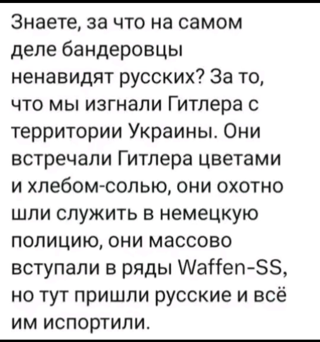 Знаете, за что на самом деле бандеровцы ненавидят русских? За то, что мы изгнали Гитлера с территорий Украины. Они встречали Гитлера цветами и хлебом-солью, они охотно шли служить в немецкую полицию, они массово вступали в ряды Waffen-SS, но тут пришли русские и всё им испортили.
